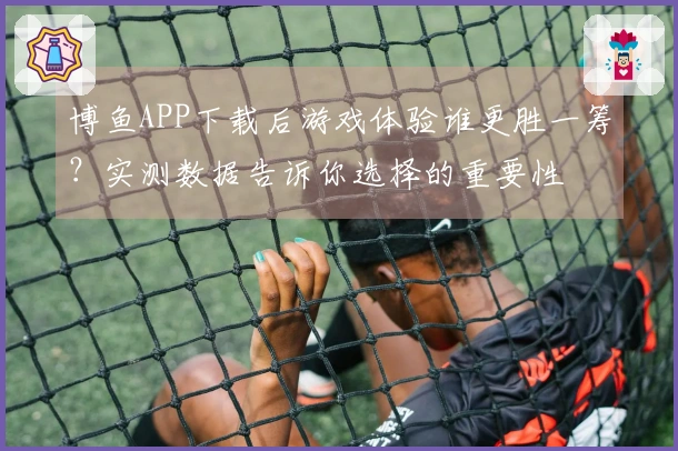 博鱼APP下载后游戏体验谁更胜一筹？实测数据告诉你选择的重要性