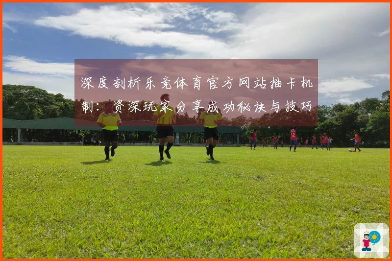 深度剖析乐竞体育官方网站抽卡机制：资深玩家分享成功秘诀与技巧