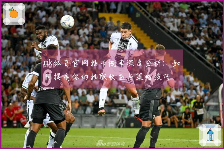 mk体育官网抽卡概率深度分析：如何提高你的抽取收益与策略技巧