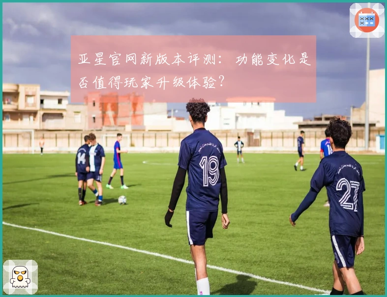 亚星官网新版本评测：功能变化是否值得玩家升级体验？