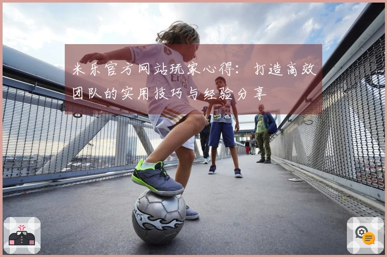 米乐官方网站玩家心得：打造高效团队的实用技巧与经验分享