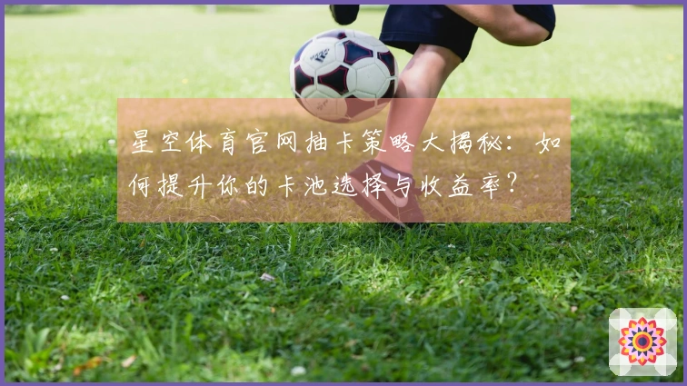 星空体育官网抽卡策略大揭秘：如何提升你的卡池选择与收益率？