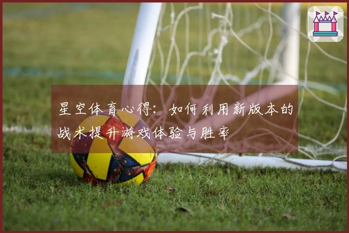 星空体育心得：如何利用新版本的战术提升游戏体验与胜率